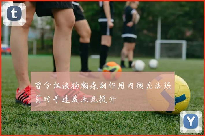 曾令旭谈杨瀚森副作用内线无法惩罚对手速度未见提升