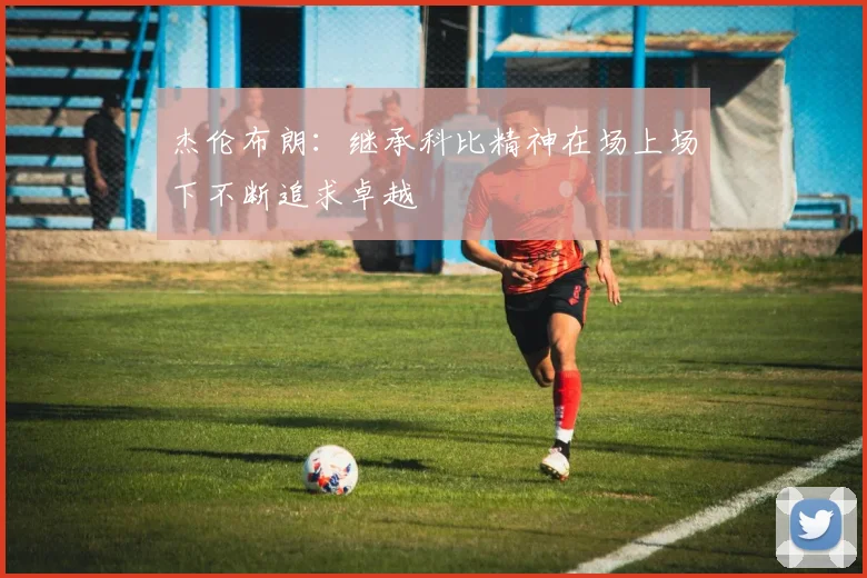 杰伦布朗：继承科比精神在场上场下不断追求卓越