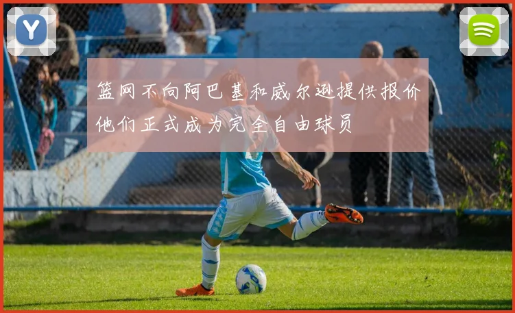 篮网不向阿巴基和威尔逊提供报价他们正式成为完全自由球员