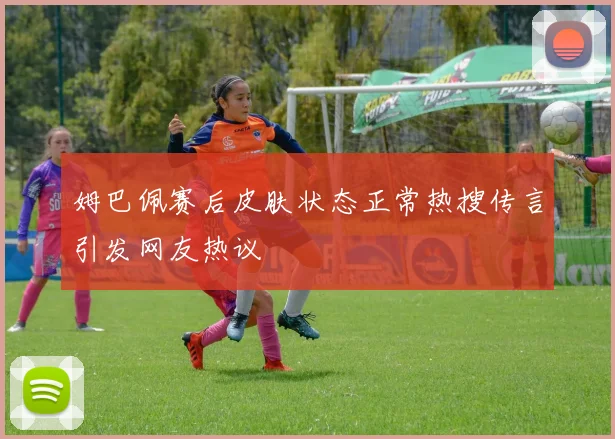 姆巴佩赛后皮肤状态正常热搜传言引发网友热议