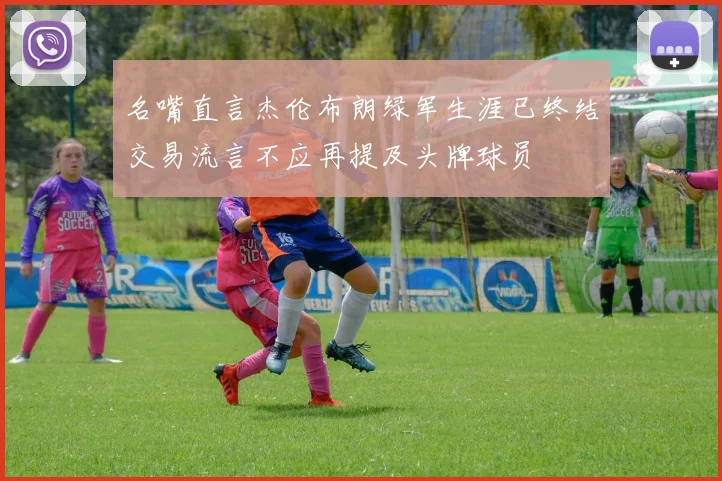 名嘴直言杰伦布朗绿军生涯已终结交易流言不应再提及头牌球员