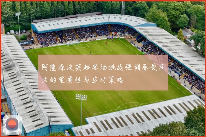 阿隆森谈英超客场挑战强调承受压力的重要性与应对策略