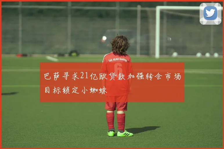 巴萨寻求21亿欧贷款加强转会市场目标锁定小蜘蛛