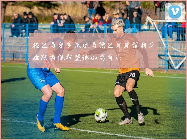 格里马尔多抵达马德里库库雷利亚幽默调侃希望他远离自己