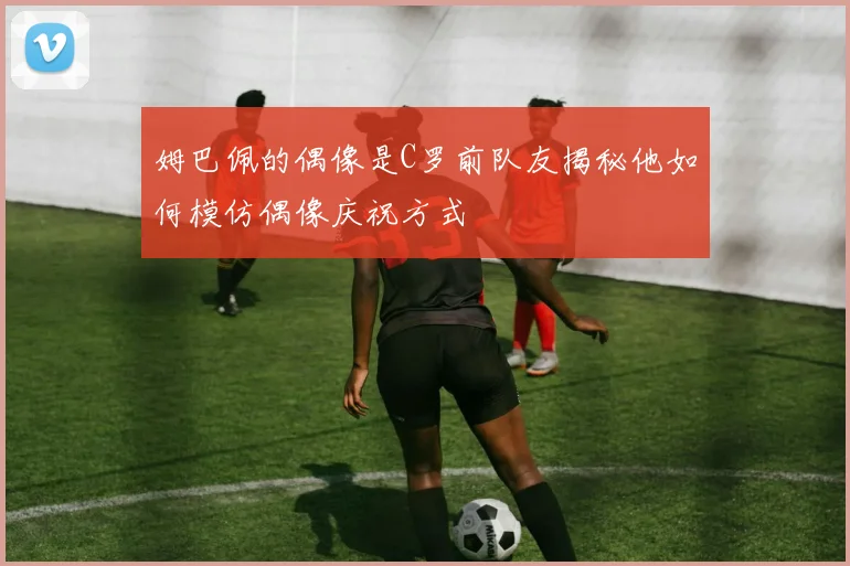 姆巴佩的偶像是C罗前队友揭秘他如何模仿偶像庆祝方式