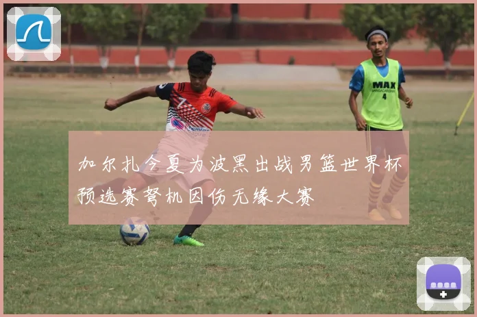 加尔扎今夏为波黑出战男篮世界杯预选赛弩机因伤无缘大赛