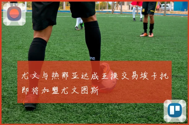 尤文与热那亚达成互换交易埃卡托即将加盟尤文图斯