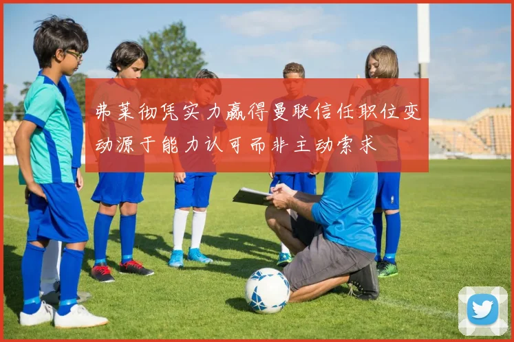 弗莱彻凭实力赢得曼联信任职位变动源于能力认可而非主动索求