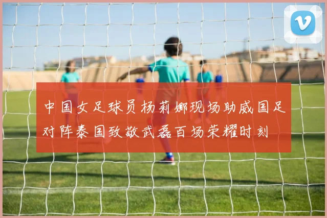 中国女足球员杨莉娜现场助威国足对阵泰国致敬武磊百场荣耀时刻