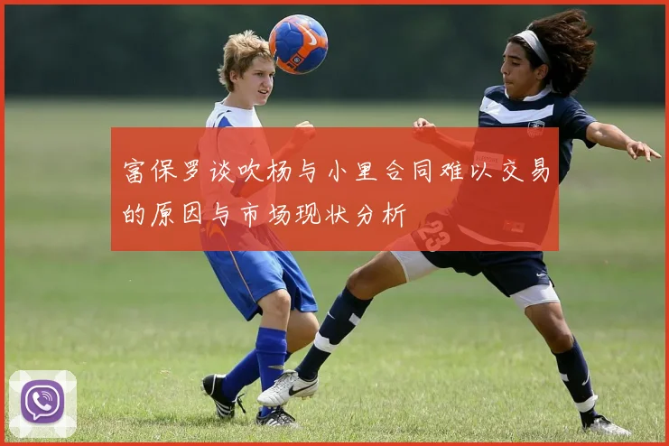 富保罗谈吹杨与小里合同难以交易的原因与市场现状分析