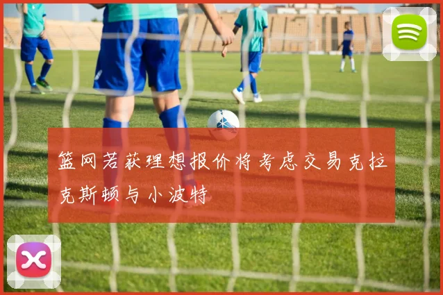篮网若获理想报价将考虑交易克拉克斯顿与小波特